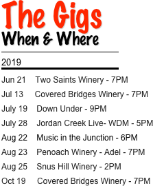 The Gigs
When & Where
￼
2019
￼
Jun 21    Two Saints Winery - 7PM 
Jul 13     Covered Bridges Winery - 7PM
July 19    Down Under - 9PM
July 28    Jordan Creek Live- WDM - 5PM
Aug 22    Music in the Junction - 6PM 
Aug 23    Penoach Winery - Adel - 7PM
Aug 25    Snus Hill Winery - 2PM
Oct 19     Covered Bridges Winery - 7PM
