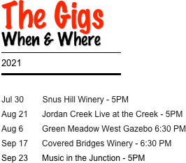 The Gigs
When & Where
￼
2021
￼

Jul 30        Snus Hill Winery - 5PM
Aug 21      Jordan Creek Live at the Creek - 5PM
Aug 6        Green Meadow West Gazebo 6:30 PM
Sep 17      Covered Bridges Winery - 6:30 PM
Sep 23      Music in the Junction - 5PM 


